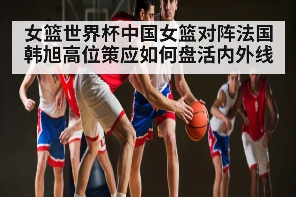女篮世界杯中国女篮对阵法国 韩旭高位策应如何盘活内外线